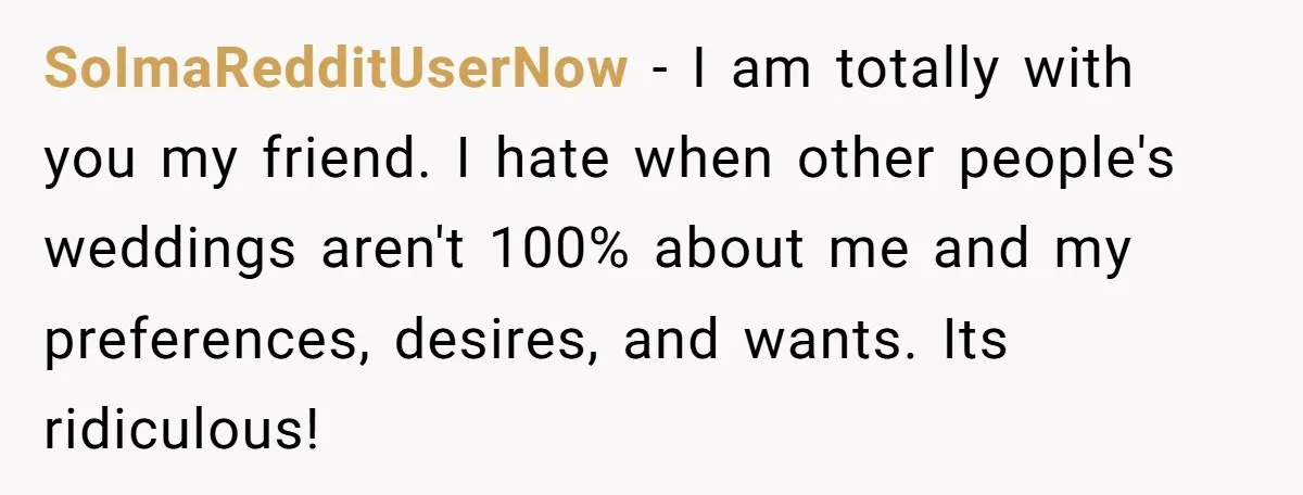 SoImaRedditUserNow − I am totally with you my friend. I hate when other people's weddings aren't 100% about me and my preferences, desires, and wants. Its ridiculous!