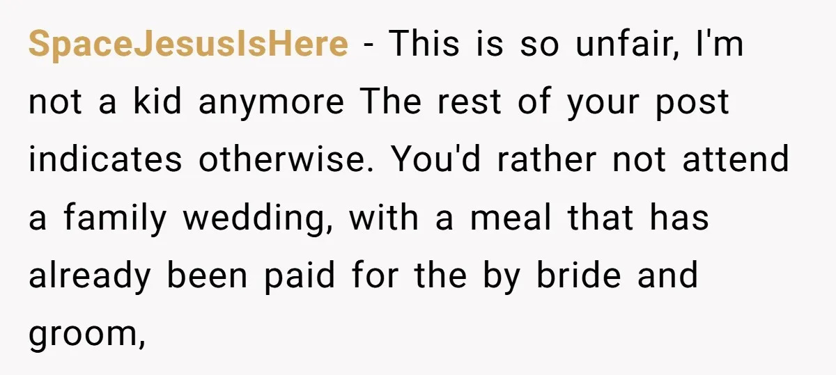 SpaceJesusIsHere − This is so unfair, I'm not a kid anymore The rest of your post indicates otherwise. You'd rather not attend a family wedding, with a meal that has...
