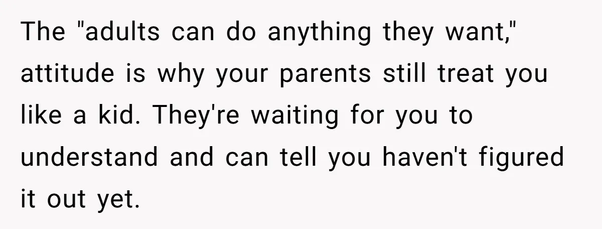 The "adults can do anything they want," attitude is why your parents still treat you like a kid. They're waiting for you to understand and can tell you haven't figured...