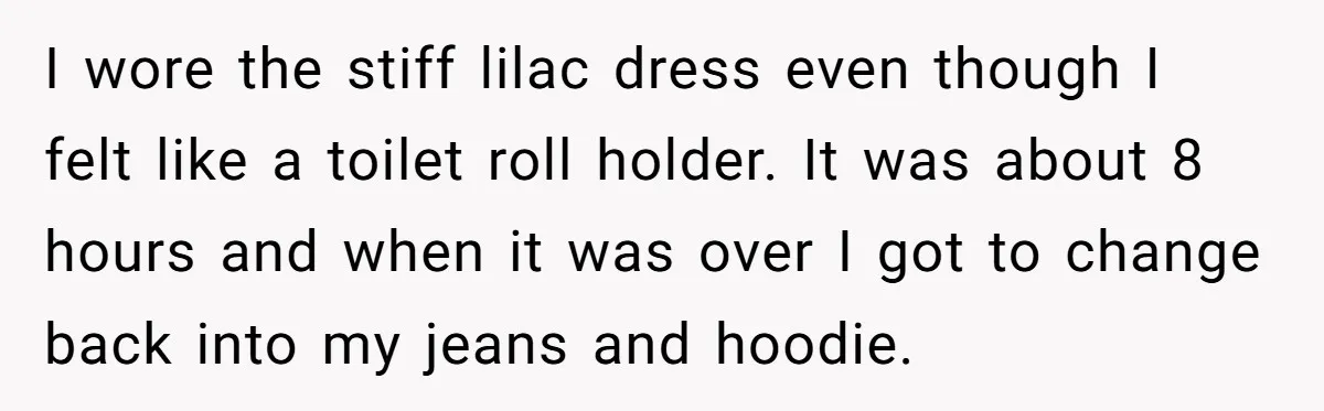 I wore the stiff lilac dress even though I felt like a toilet roll holder. It was about 8 hours and when it was over I got to change back...