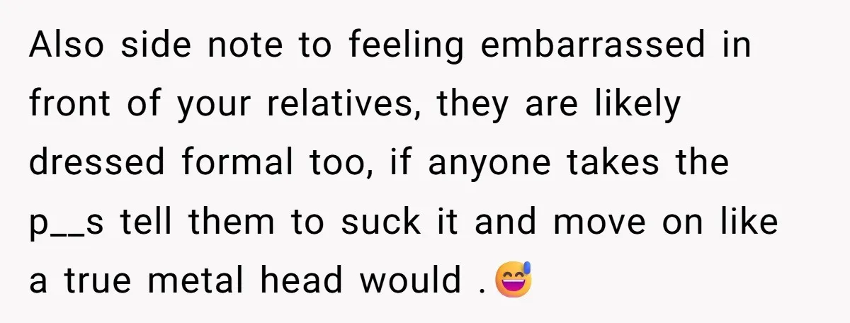 Also side note to feeling embarrassed in front of your relatives, they are likely dressed formal too, if anyone takes the p__s tell them to suck it and move on...