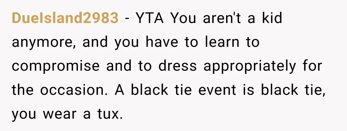 DueIsland2983 − YTA You aren't a kid anymore, and you have to learn to compromise and to dress appropriately for the occasion. A black tie event is black tie, you...