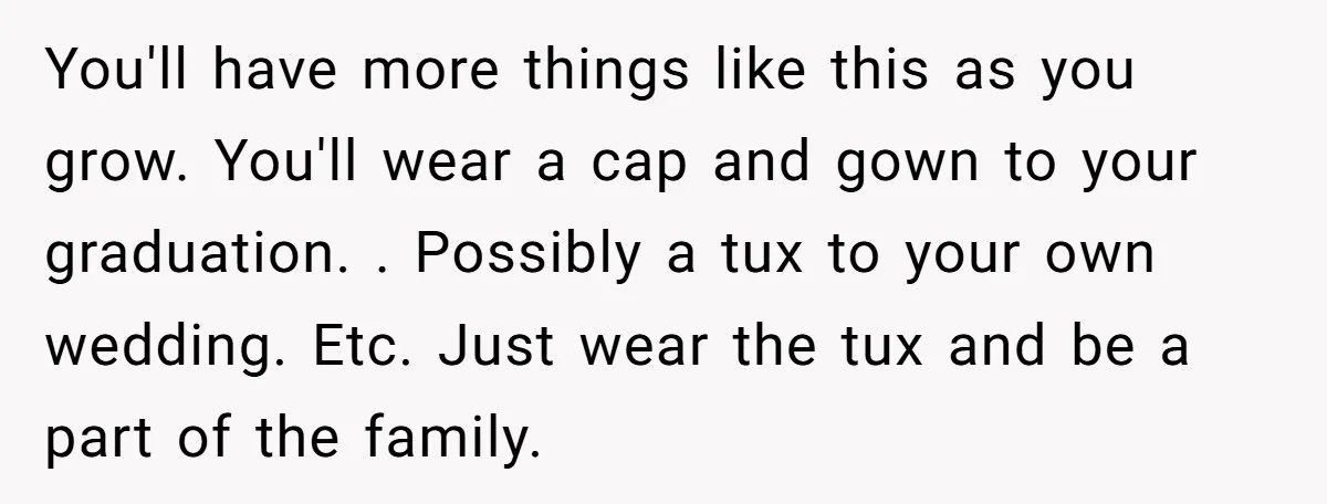 You'll have more things like this as you grow. You'll wear a cap and gown to your graduation. . Possibly a tux to your own wedding. Etc. Just wear the...