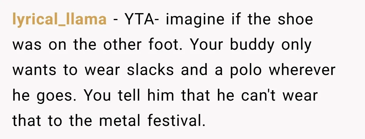 lyrical_llama − YTA- imagine if the shoe was on the other foot. Your buddy only wants to wear slacks and a polo wherever he goes. You tell him that he...