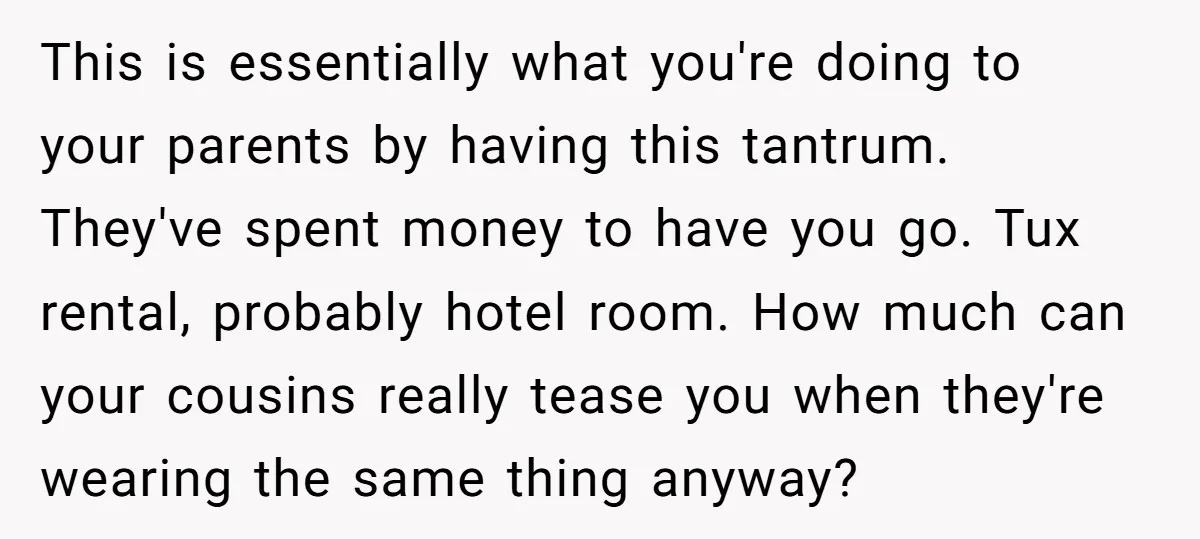 This is essentially what you're doing to your parents by having this tantrum. They've spent money to have you go. Tux rental, probably hotel room. How much can your cousins...