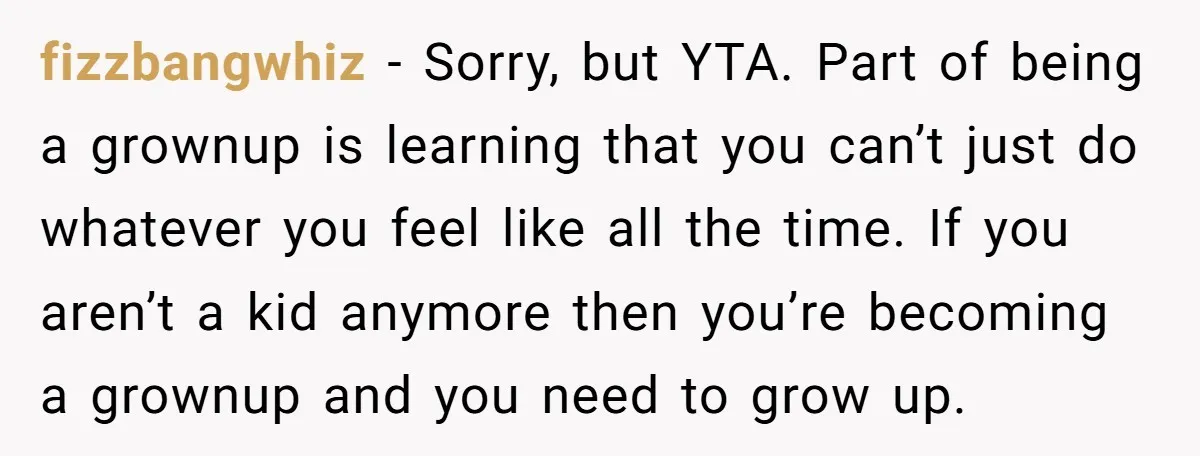 fizzbangwhiz − Sorry, but YTA. Part of being a grownup is learning that you can’t just do whatever you feel like all the time. If you aren’t a kid anymore...