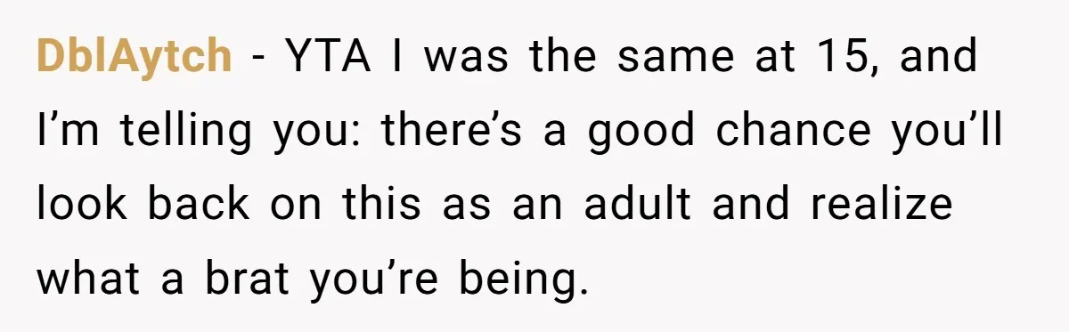 DblAytch − YTA I was the same at 15, and I’m telling you: there’s a good chance you’ll look back on this as an adult and realize what a brat...