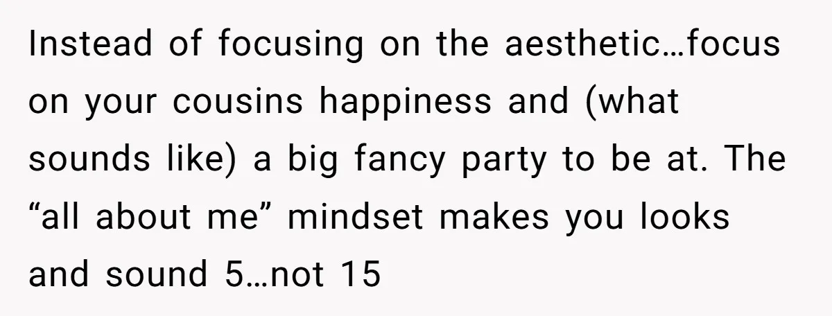 Instead of focusing on the aesthetic…focus on your cousins happiness and (what sounds like) a big fancy party to be at. The “all about me” mindset makes you looks and...