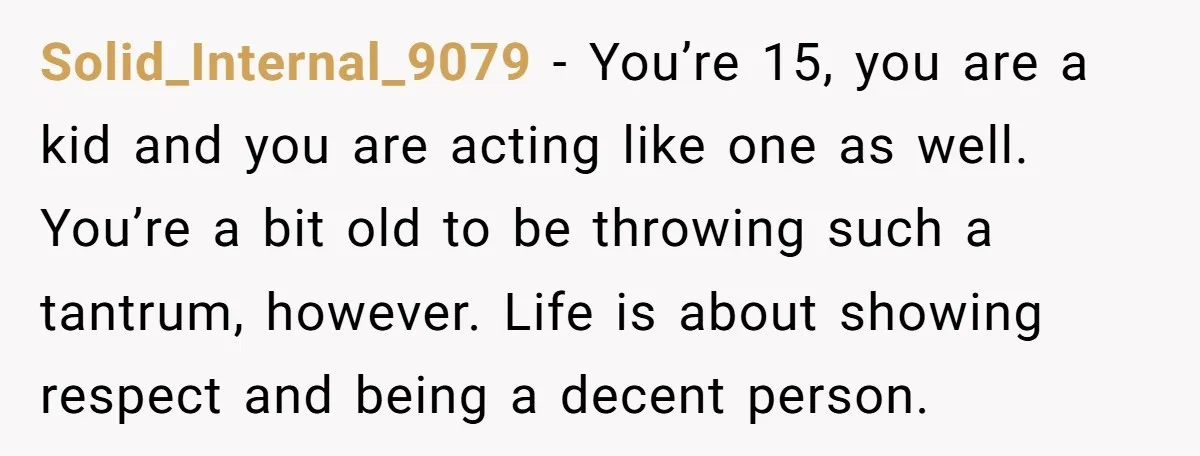 Solid_Internal_9079 − You’re 15, you are a kid and you are acting like one as well. You’re a bit old to be throwing such a tantrum, however. Life is about...