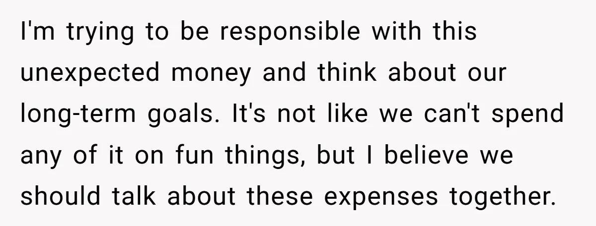 I'm trying to be responsible with this unexpected money and think about our long-term goals. It's not like we can't spend any of it on fun things, but I believe...