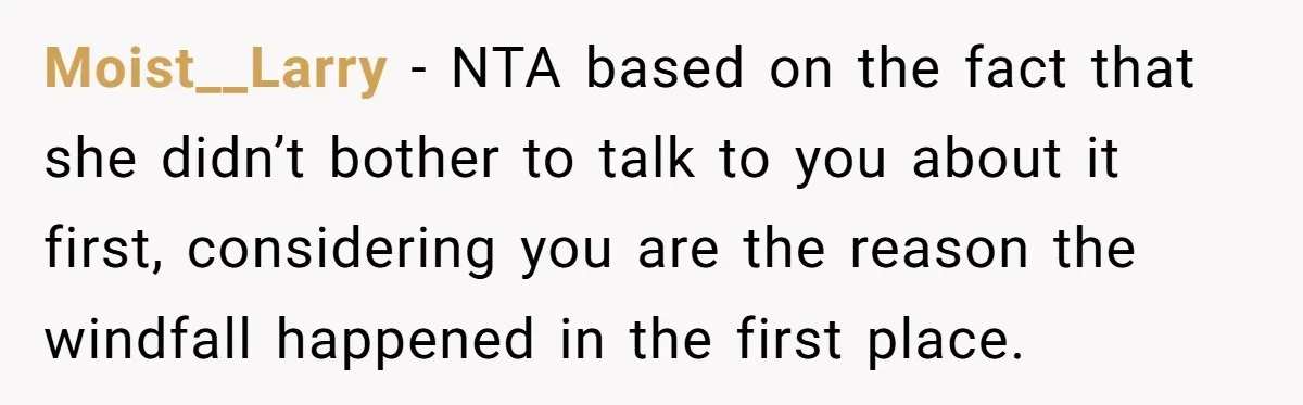 Moist__Larry − NTA based on the fact that she didn’t bother to talk to you about it first, considering you are the reason the windfall happened in the first place.