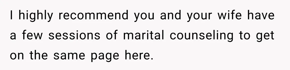 I highly recommend you and your wife have a few sessions of marital counseling to get on the same page here.