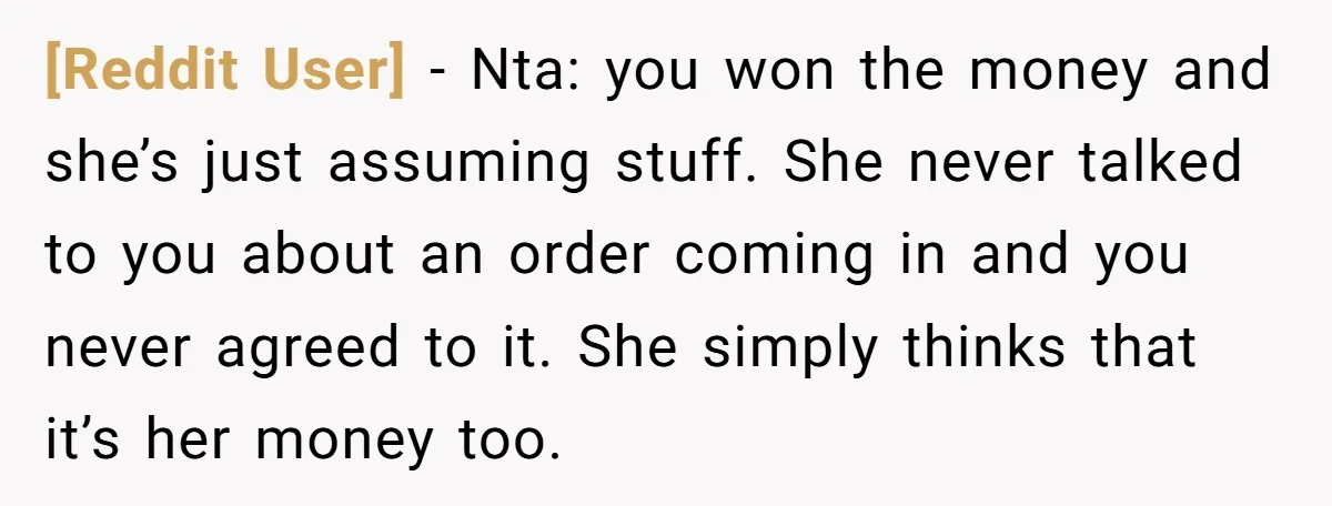 [Reddit User] − Nta: you won the money and she’s just assuming stuff. She never talked to you about an order coming in and you never agreed to it. She...