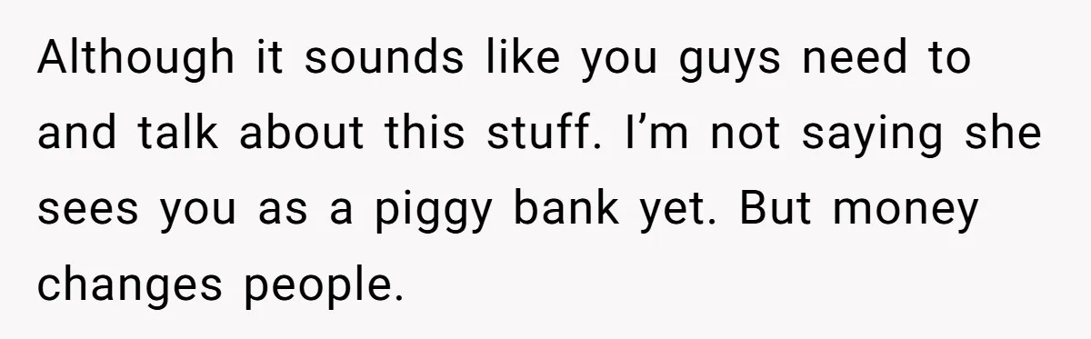 Although it sounds like you guys need to and talk about this stuff. I’m not saying she sees you as a piggy bank yet. But money changes people.