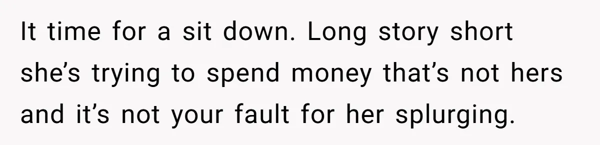 It time for a sit down. Long story short she’s trying to spend money that’s not hers and it’s not your fault for her splurging.