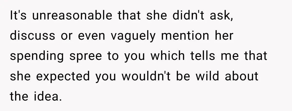 It's unreasonable that she didn't ask, discuss or even vaguely mention her spending spree to you which tells me that she expected you wouldn't be wild about the idea.