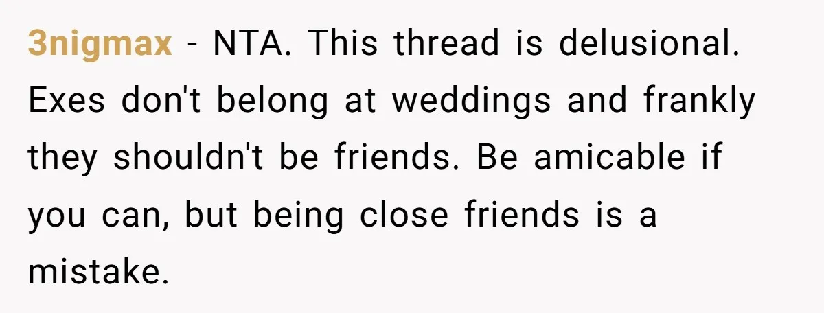 3nigmax − NTA. This thread is delusional. Exes don't belong at weddings and frankly they shouldn't be friends. Be amicable if you can, but being close friends is a mistake.