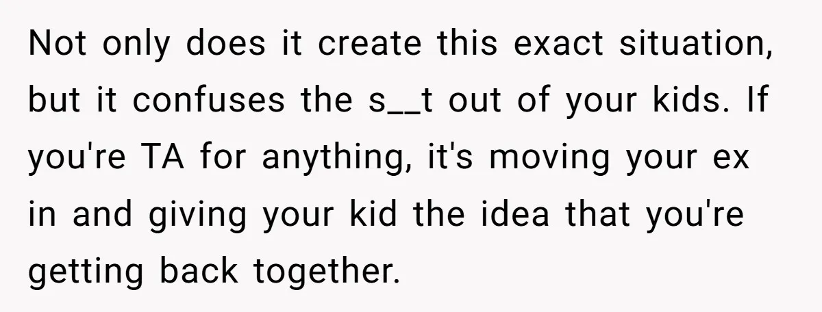 Not only does it create this exact situation, but it confuses the s__t out of your kids. If you're TA for anything, it's moving your ex in and giving your...