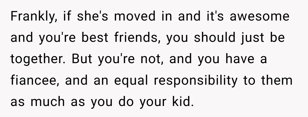 Frankly, if she's moved in and it's awesome and you're best friends, you should just be together. But you're not, and you have a fiancee, and an equal responsibility to...