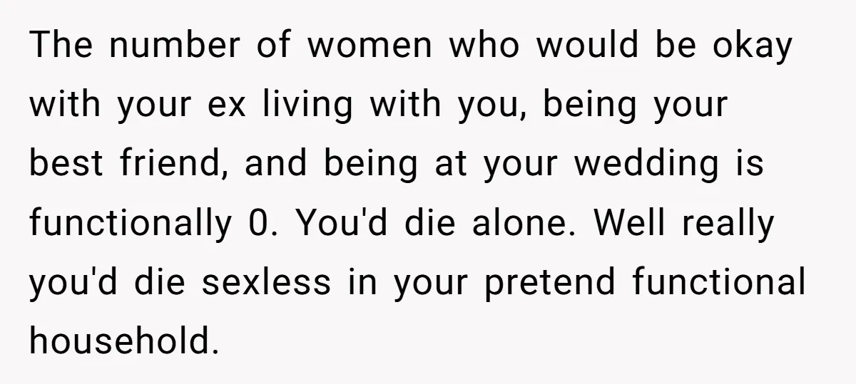 The number of women who would be okay with your ex living with you, being your best friend, and being at your wedding is functionally 0. You'd die alone. Well...