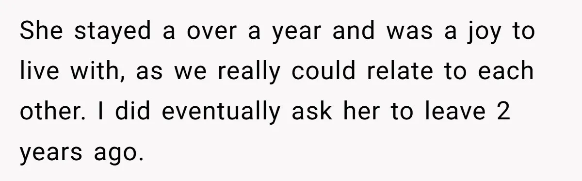 She stayed a over a year and was a joy to live with, as we really could relate to each other. I did eventually ask her to leave 2 years...