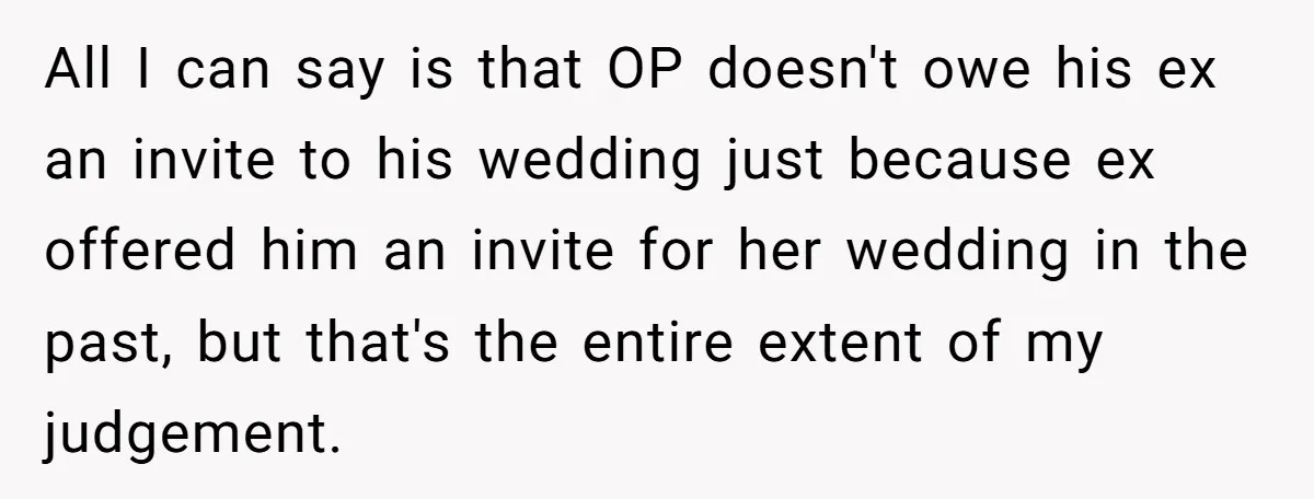 All I can say is that OP doesn't owe his ex an invite to his wedding just because ex offered him an invite for her wedding in the past, but...