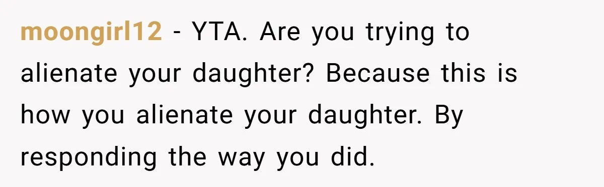 moongirl12 − YTA. Are you trying to alienate your daughter? Because this is how you alienate your daughter. By responding the way you did.
