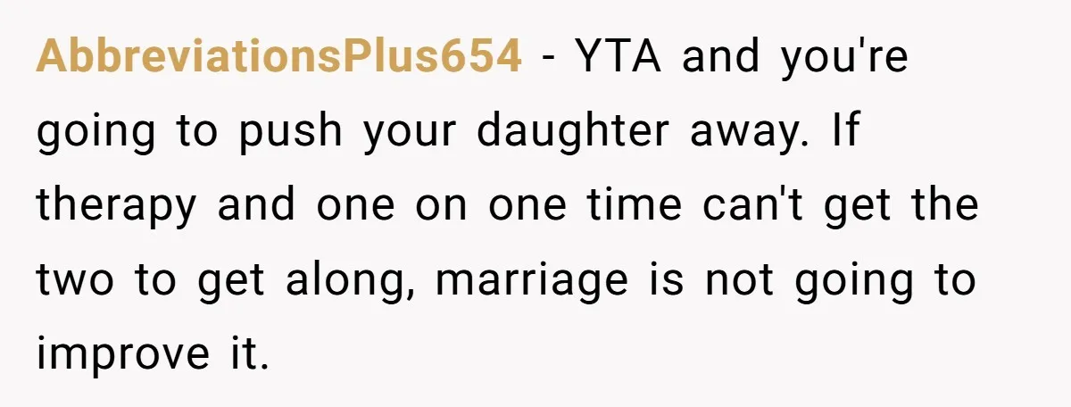 AbbreviationsPlus654 − YTA and you're going to push your daughter away. If therapy and one on one time can't get the two to get along, marriage is not going to...