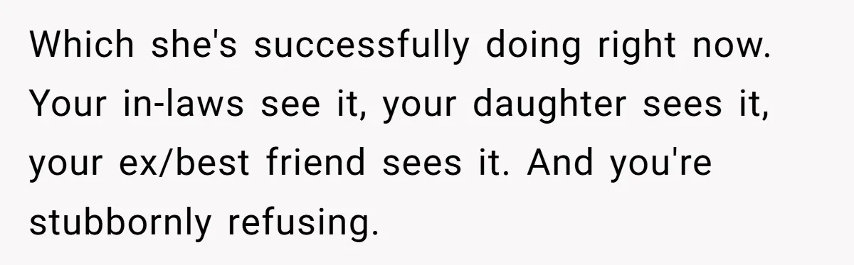 Which she's successfully doing right now. Your in-laws see it, your daughter sees it, your ex/best friend sees it. And you're stubbornly refusing.