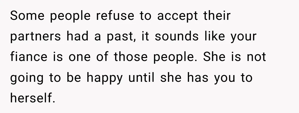 Some people refuse to accept their partners had a past, it sounds like your fiance is one of those people. She is not going to be happy until she has...