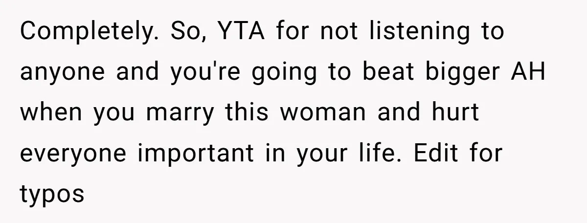 Completely. So, YTA for not listening to anyone and you're going to beat bigger AH when you marry this woman and hurt everyone important in your life. Edit for typos