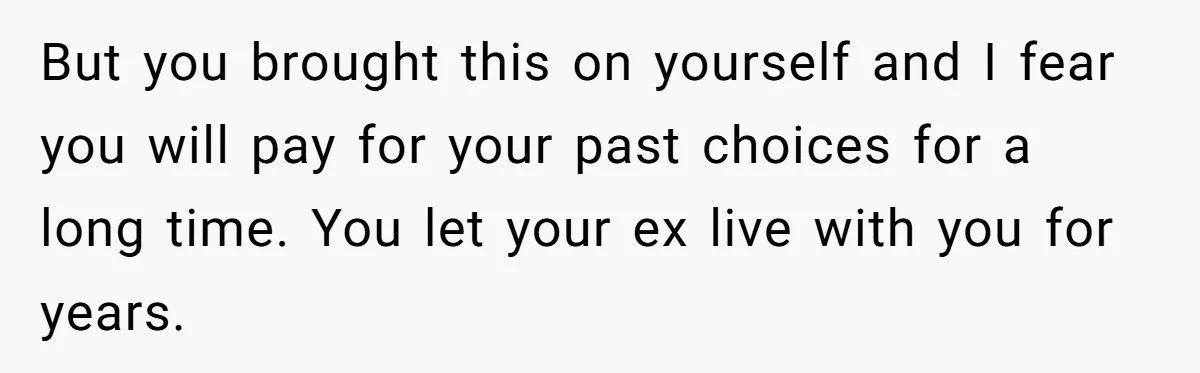 But you brought this on yourself and I fear you will pay for your past choices for a long time. You let your ex live with you for years.