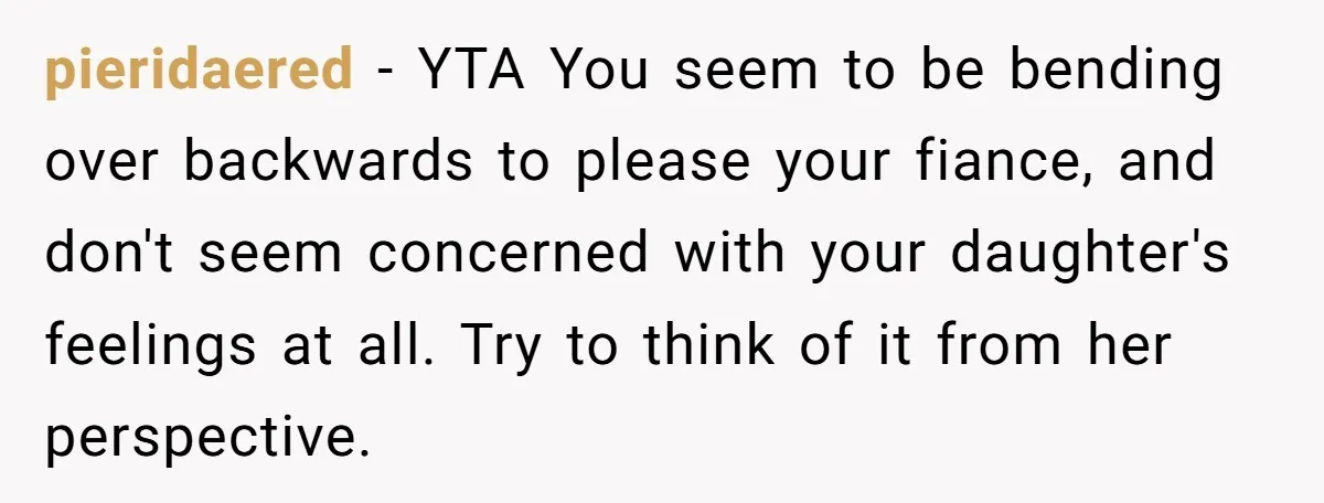 pieridaered − YTA You seem to be bending over backwards to please your fiance, and don't seem concerned with your daughter's feelings at all. Try to think of it from...