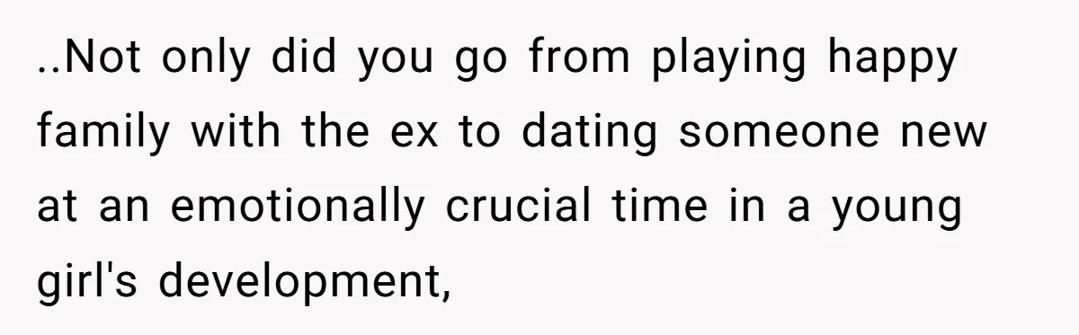 ..Not only did you go from playing happy family with the ex to dating someone new at an emotionally crucial time in a young girl's development,