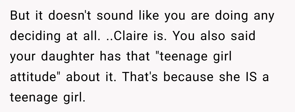 But it doesn't sound like you are doing any deciding at all. ..Claire is. You also said your daughter has that "teenage girl attitude" about it. That's because she IS...