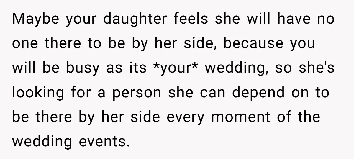 Maybe your daughter feels she will have no one there to be by her side, because you will be busy as its *your* wedding, so she's looking for a person...