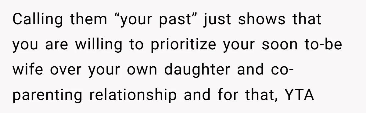 Calling them “your past” just shows that you are willing to prioritize your soon to-be wife over your own daughter and co-parenting relationship and for that, YTA