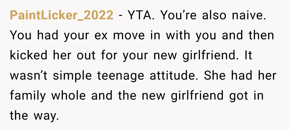 PaintLicker_2022 − YTA. You’re also naive. You had your ex move in with you and then kicked her out for your new girlfriend. It wasn’t simple teenage attitude. She had...