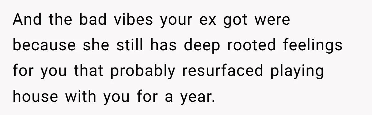And the bad vibes your ex got were because she still has deep rooted feelings for you that probably resurfaced playing house with you for a year.