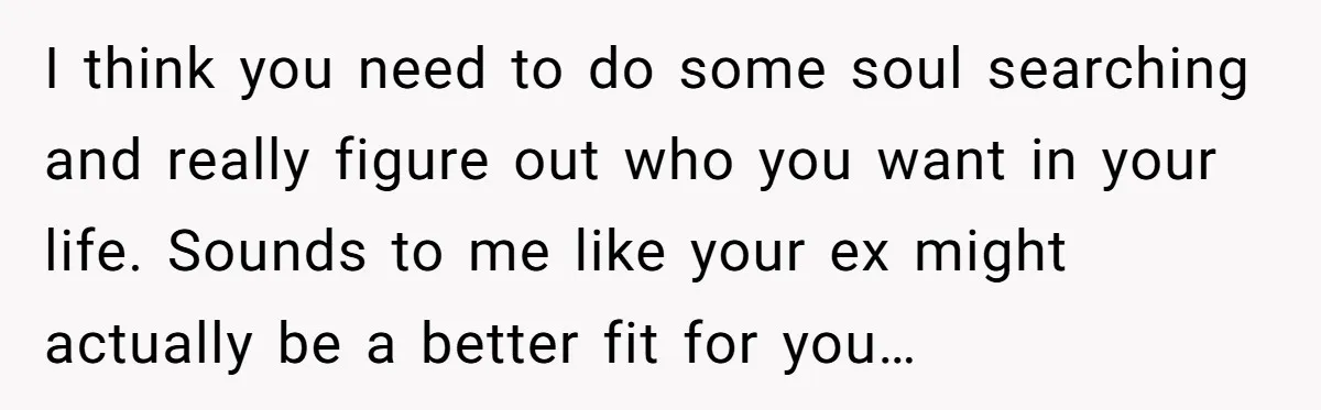 I think you need to do some soul searching and really figure out who you want in your life. Sounds to me like your ex might actually be a better...