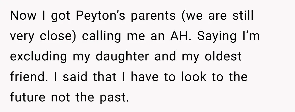 Now I got Peyton’s parents (we are still very close) calling me an AH. Saying I’m excluding my daughter and my oldest friend. I said that I have to look...