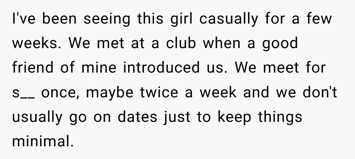 I've been seeing this girl casually for a few weeks. We met at a club when a good friend of mine introduced us. We meet for s__ once, maybe twice...