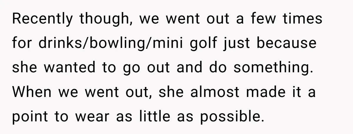 Recently though, we went out a few times for drinks/bowling/mini golf just because she wanted to go out and do something. When we went out, she almost made it a...