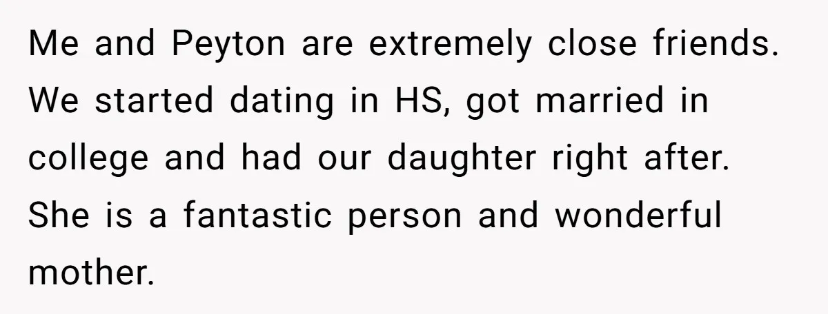 Me and Peyton are extremely close friends. We started dating in HS, got married in college and had our daughter right after. She is a fantastic person and wonderful mother.