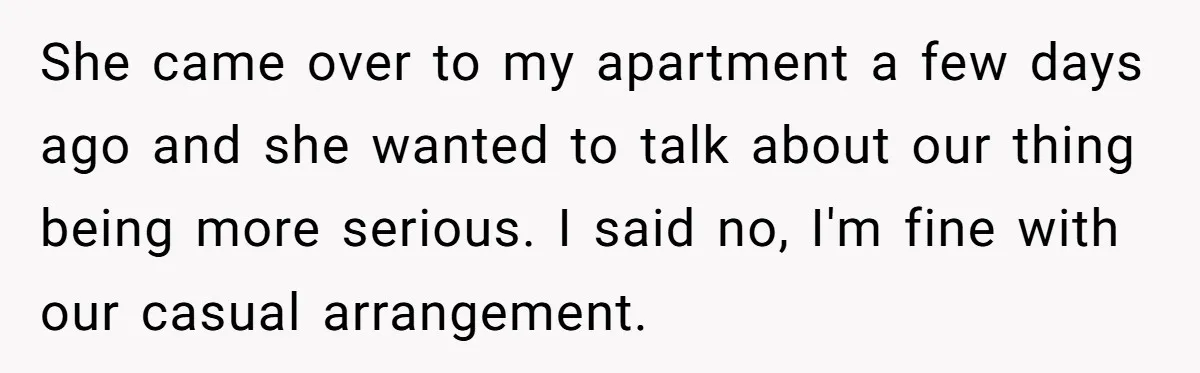 She came over to my apartment a few days ago and she wanted to talk about our thing being more serious. I said no, I'm fine with our casual arrangement.