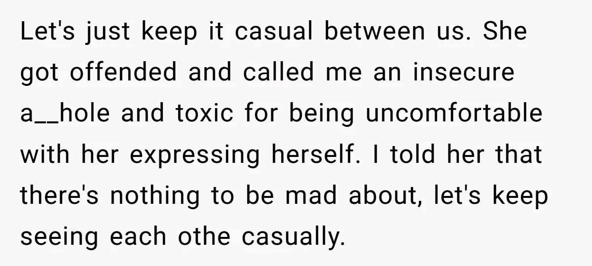 Let's just keep it casual between us. She got offended and called me an insecure a__hole and toxic for being uncomfortable with her expressing herself. I told her that there's...