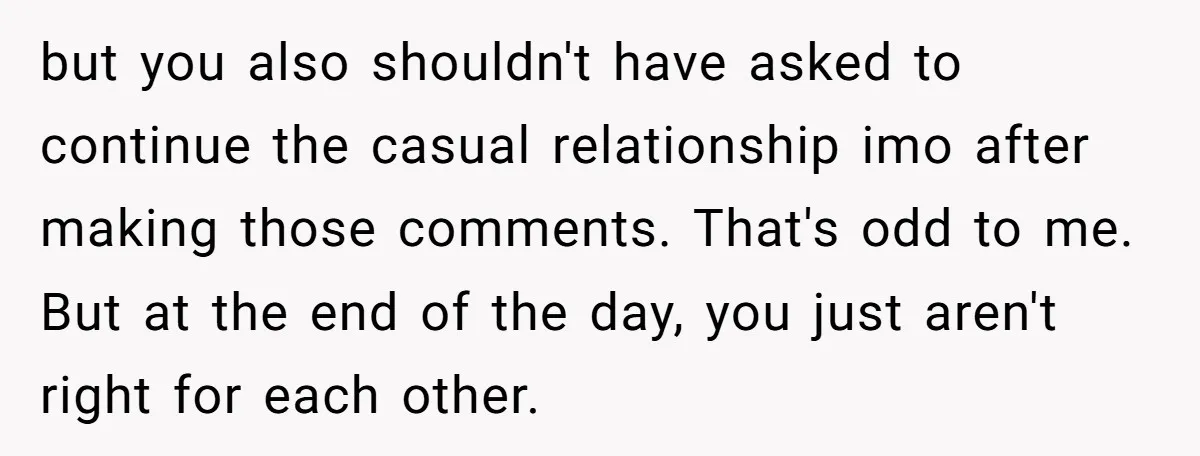 but you also shouldn't have asked to continue the casual relationship imo after making those comments. That's odd to me. But at the end of the day, you just aren't...