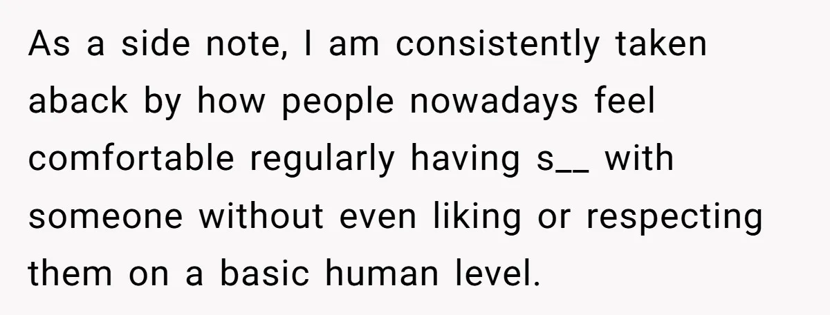 As a side note, I am consistently taken aback by how people nowadays feel comfortable regularly having s__ with someone without even liking or respecting them on a basic human...