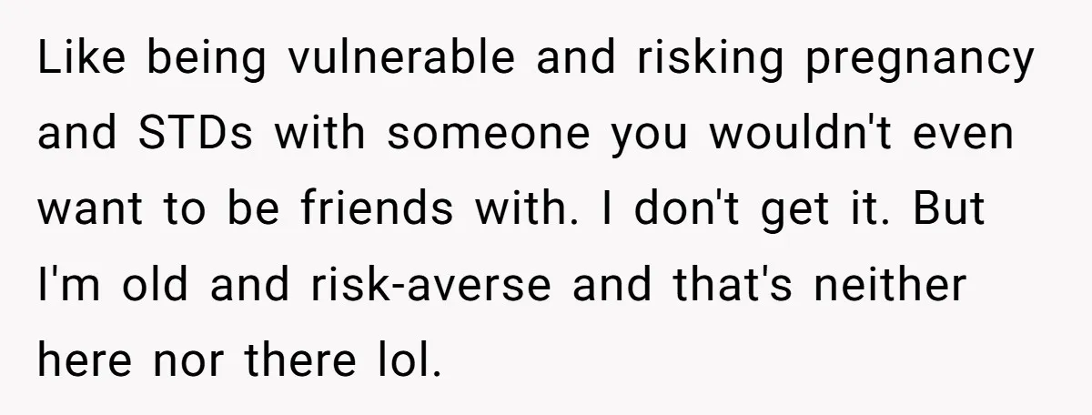 Like being vulnerable and risking pregnancy and STDs with someone you wouldn't even want to be friends with. I don't get it. But I'm old and risk-averse and that's neither...