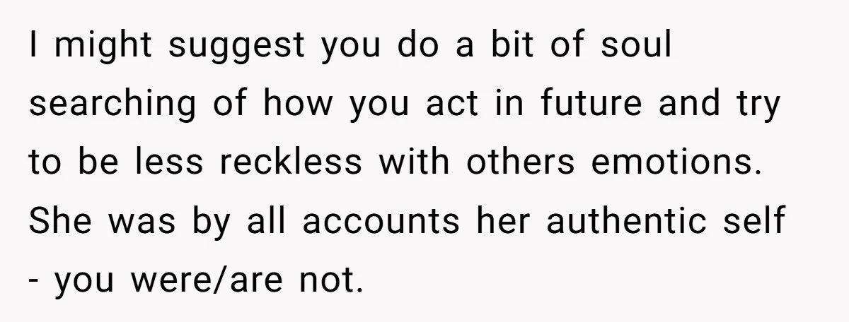 I might suggest you do a bit of soul searching of how you act in future and try to be less reckless with others emotions. She was by all accounts...